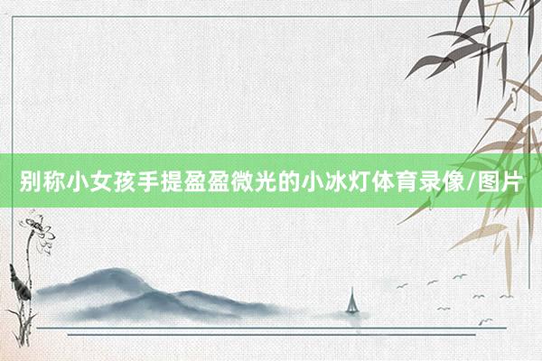 别称小女孩手提盈盈微光的小冰灯体育录像/图片
