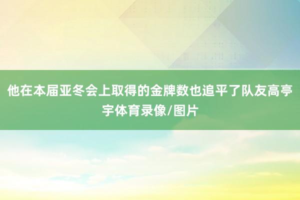 他在本届亚冬会上取得的金牌数也追平了队友高亭宇体育录像/图片