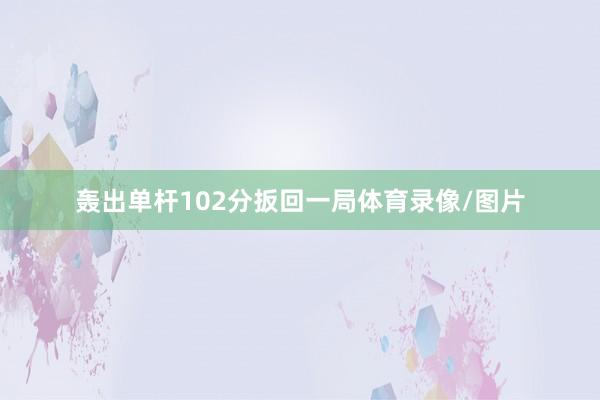 轰出单杆102分扳回一局体育录像/图片