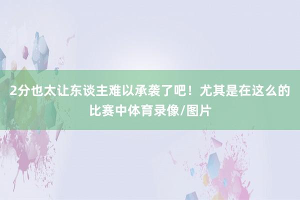 2分也太让东谈主难以承袭了吧!尤其是在这么的比赛中体育录像/图片