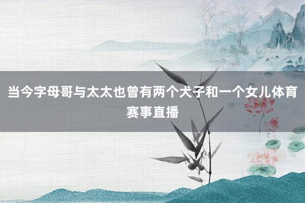 当今字母哥与太太也曾有两个犬子和一个女儿体育赛事直播