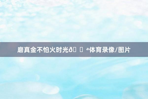 磨真金不怕火时光💪体育录像/图片