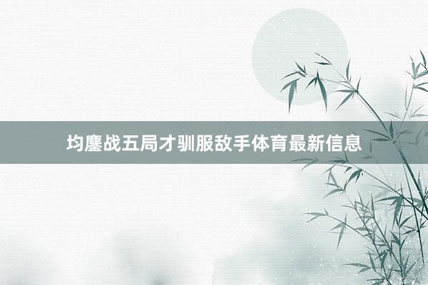 均鏖战五局才驯服敌手体育最新信息
