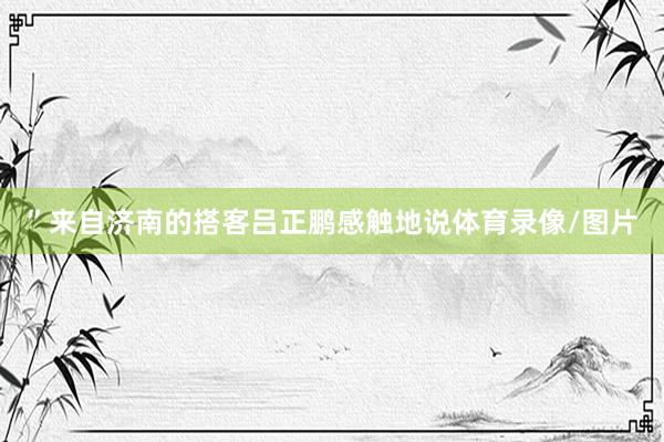 ”来自济南的搭客吕正鹏感触地说体育录像/图片