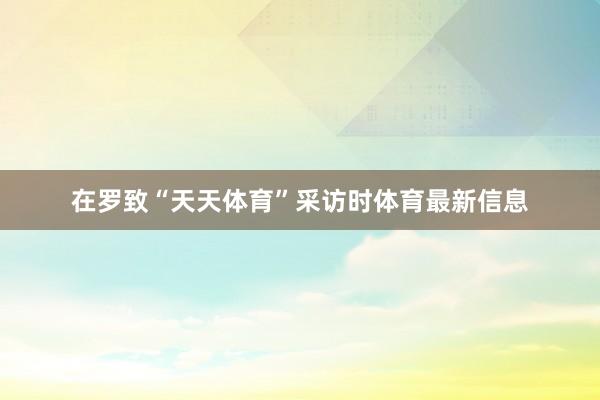 在罗致“天天体育”采访时体育最新信息