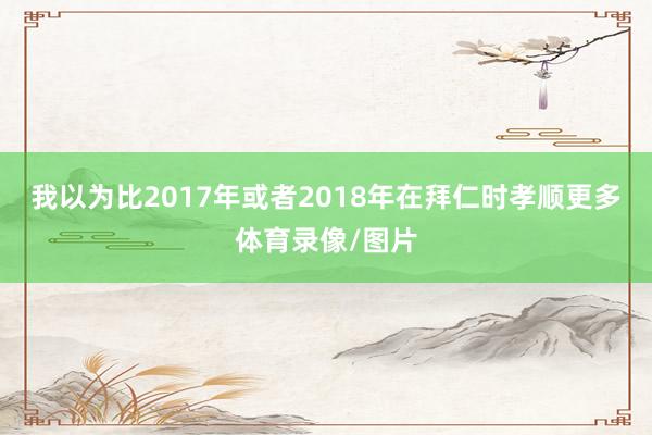 我以为比2017年或者2018年在拜仁时孝顺更多体育录像/图片