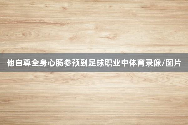 他自尊全身心肠参预到足球职业中体育录像/图片