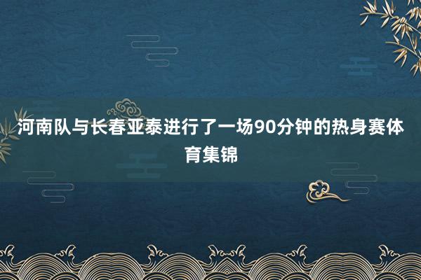 河南队与长春亚泰进行了一场90分钟的热身赛体育集锦