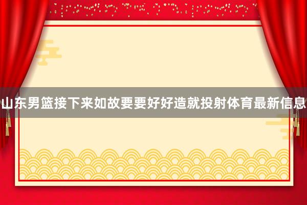 山东男篮接下来如故要要好好造就投射体育最新信息