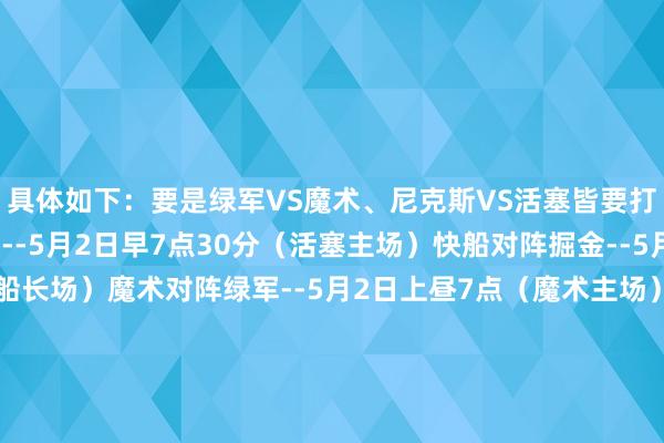 具体如下：要是绿军VS魔术、尼克斯VS活塞皆要打G6：活塞对阵尼克斯--5月2日早7点30分（活塞主场）快船对阵掘金--5月2日上昼10点（快船长场）魔术对阵绿军--5月2日上昼7点（魔术主场）要是绿军VS魔术要打G6（尼克斯活塞没G6）：快船对阵掘金--5月2日上昼10点（快船长场）魔术对阵绿军--5月2日上昼7点30分（魔术主场）要是尼克斯VS活塞要打G6（绿军魔术没G6）：活塞对阵尼克斯--