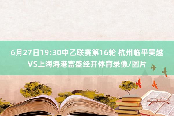 6月27日19:30中乙联赛第16轮 杭州临平吴越VS上海海港富盛经开体育录像/图片
