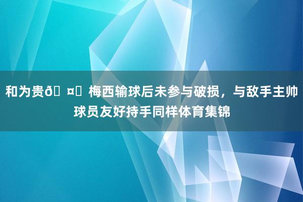 和为贵🤝梅西输球后未参与破损,与敌手主帅球员友好持手同样体育集锦