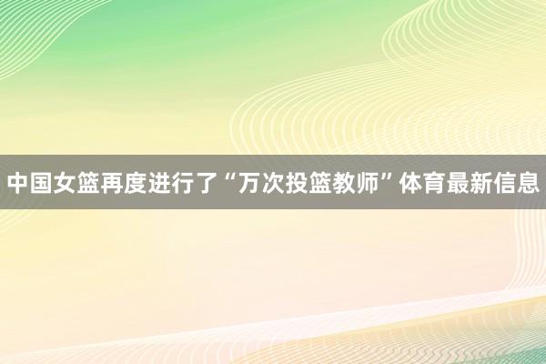 中国女篮再度进行了“万次投篮教师”体育最新信息