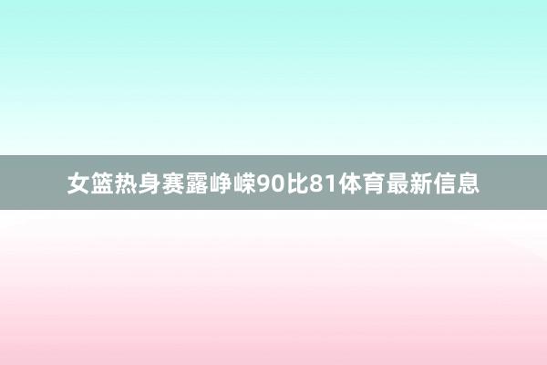 女篮热身赛露峥嵘90比81体育最新信息