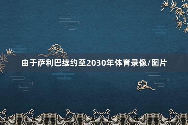 由于萨利巴续约至2030年体育录像/图片