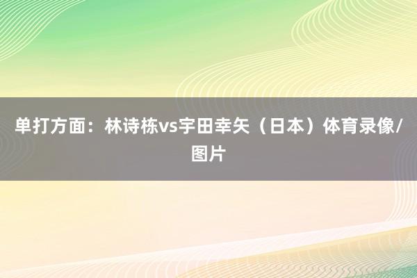 单打方面：林诗栋vs宇田幸矢（日本）体育录像/图片