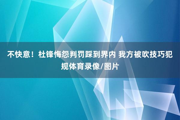 不快意！杜锋悔怨判罚踩到界内 我方被吹技巧犯规体育录像/图片