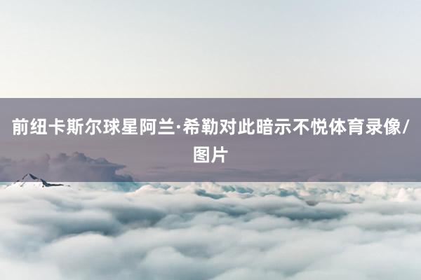 前纽卡斯尔球星阿兰·希勒对此暗示不悦体育录像/图片