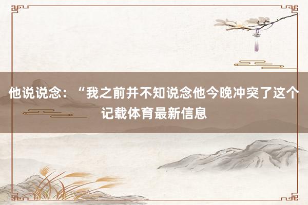 他说说念：“我之前并不知说念他今晚冲突了这个记载体育最新信息