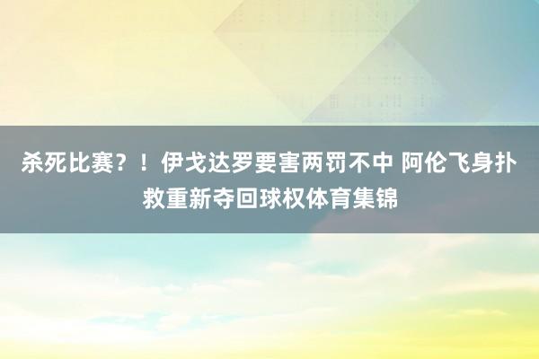 杀死比赛？！伊戈达罗要害两罚不中 阿伦飞身扑救重新夺回球权体育集锦