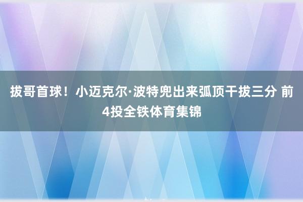 拔哥首球！小迈克尔·波特兜出来弧顶干拔三分 前4投全铁体育集锦