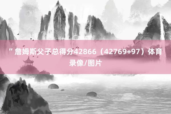”詹姆斯父子总得分42866（42769+97）体育录像/图片