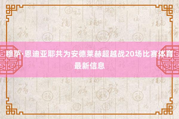 穆萨·恩迪亚耶共为安德莱赫超越战20场比赛体育最新信息