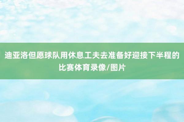 迪亚洛但愿球队用休息工夫去准备好迎接下半程的比赛体育录像/图片