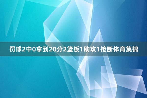 罚球2中0拿到20分2篮板1助攻1抢断体育集锦