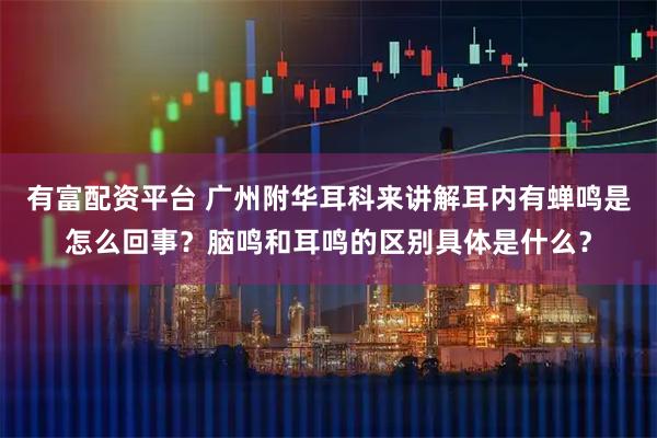 有富配资平台 广州附华耳科来讲解耳内有蝉鸣是怎么回事？脑鸣和耳鸣的区别具体是什么？