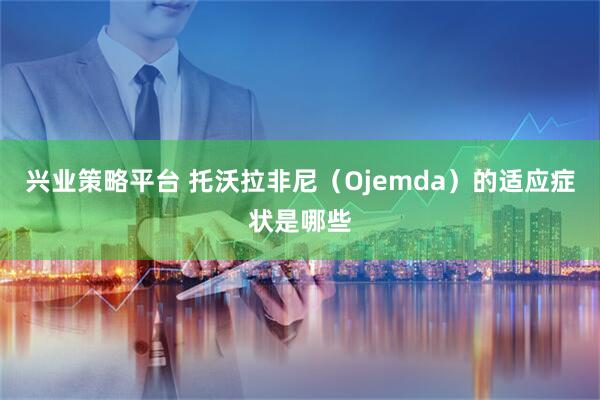 兴业策略平台 托沃拉非尼（Ojemda）的适应症状是哪些