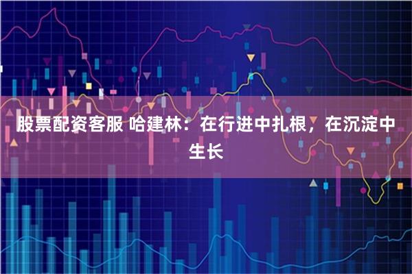 股票配资客服 哈建林：在行进中扎根，在沉淀中生长