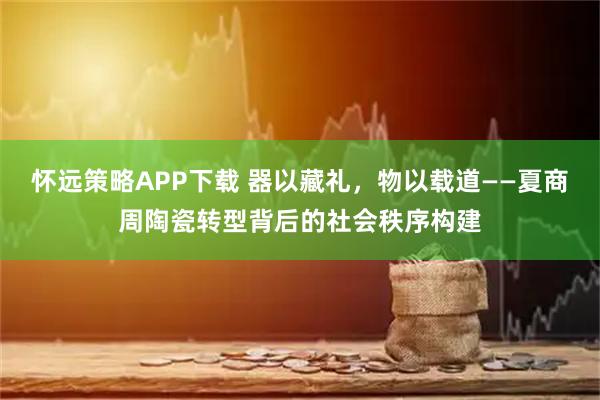 怀远策略APP下载 器以藏礼，物以载道——夏商周陶瓷转型背后的社会秩序构建