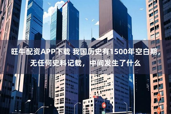 旺牛配资APP下载 我国历史有1500年空白期，无任何史料记载，中间发生了什么