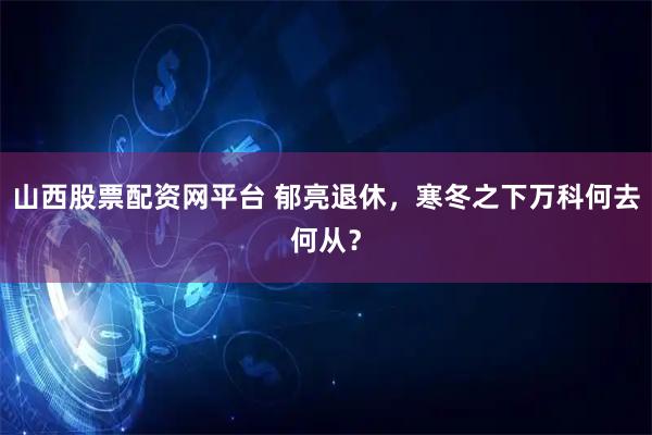 山西股票配资网平台 郁亮退休，寒冬之下万科何去何从？