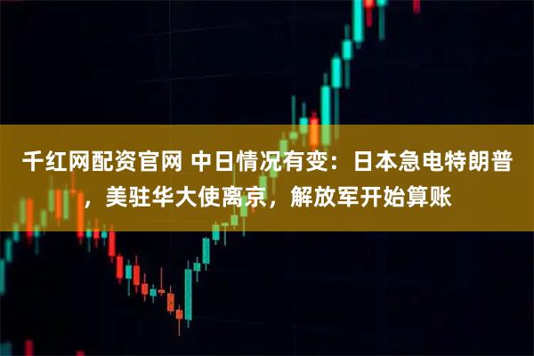 千红网配资官网 中日情况有变：日本急电特朗普，美驻华大使离京，解放军开始算账