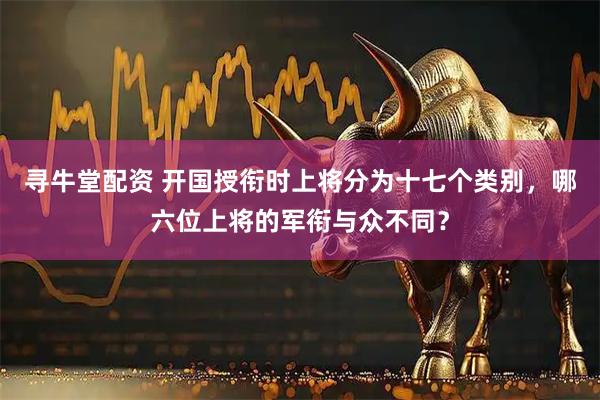 寻牛堂配资 开国授衔时上将分为十七个类别，哪六位上将的军衔与众不同？