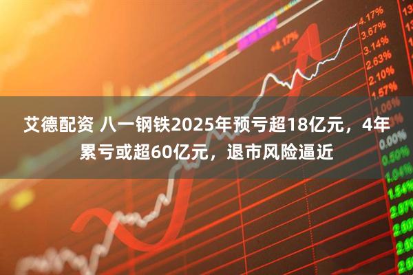 艾德配资 八一钢铁2025年预亏超18亿元，4年累亏或超60亿元，退市风险逼近