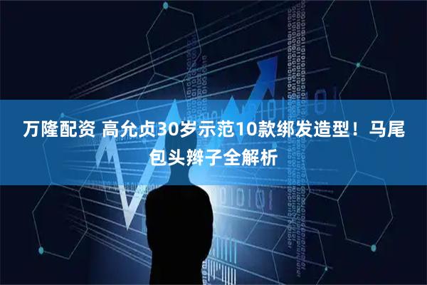 万隆配资 高允贞30岁示范10款绑发造型！马尾包头辫子全解析
