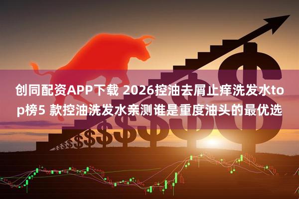 创同配资APP下载 2026控油去屑止痒洗发水top榜5 款控油洗发水亲测谁是重度油头的最优选