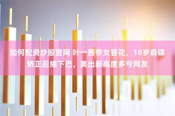 如何配资炒股官网 叶一茜带女簪花，18岁森碟矫正后缩下巴，美出新高度多亏网友