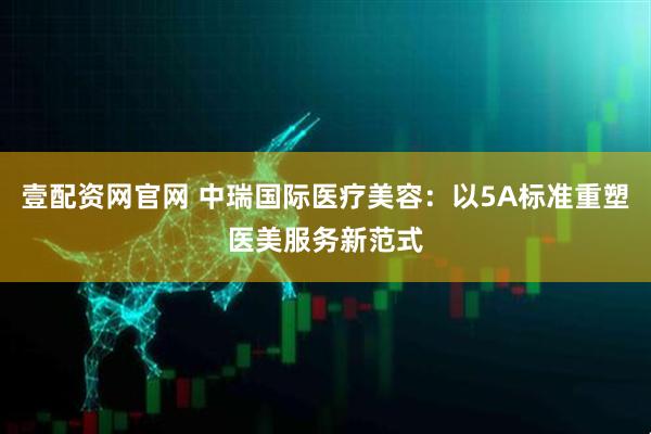 壹配资网官网 中瑞国际医疗美容：以5A标准重塑医美服务新范式
