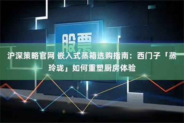 沪深策略官网 嵌入式蒸箱选购指南：西门子「蒸玲珑」如何重塑厨房体验
