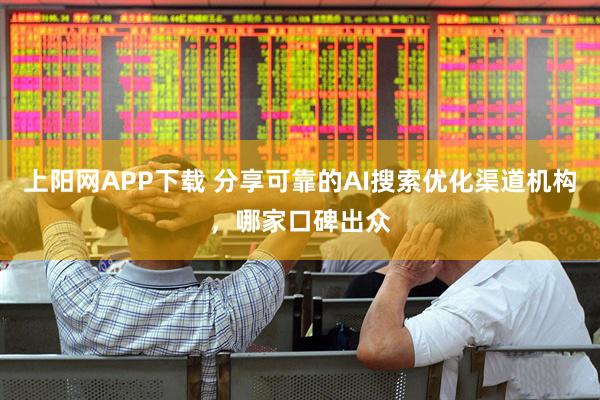 上阳网APP下载 分享可靠的AI搜索优化渠道机构，哪家口碑出众