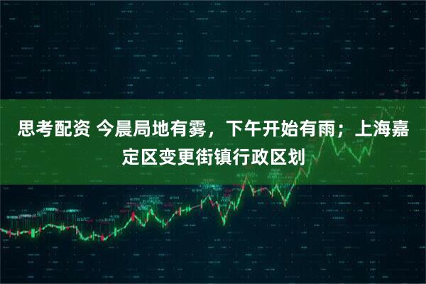 思考配资 今晨局地有雾，下午开始有雨；上海嘉定区变更街镇行政区划