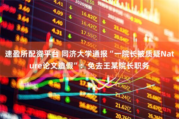 速盈所配资平台 同济大学通报“一院长被质疑Nature论文造假”：免去王某院长职务