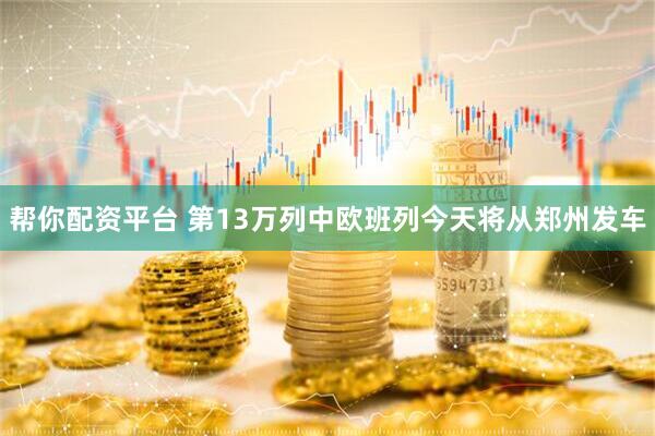 帮你配资平台 第13万列中欧班列今天将从郑州发车