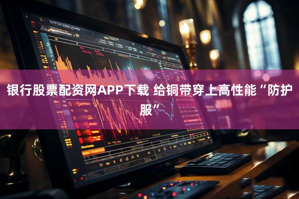 银行股票配资网APP下载 给铜带穿上高性能“防护服”